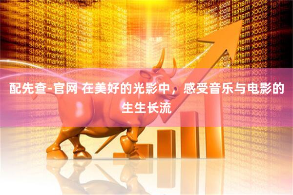 配先查-官网 在美好的光影中，感受音乐与电影的生生长流