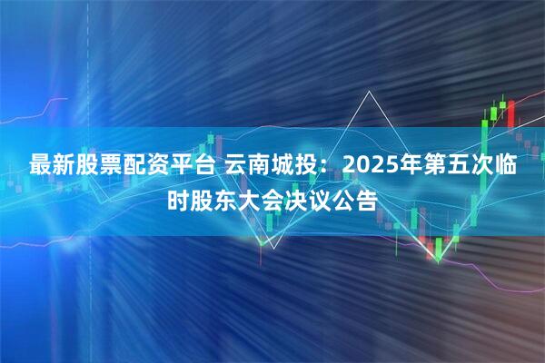 最新股票配资平台 云南城投：2025年第五次临时股东大会决议公告