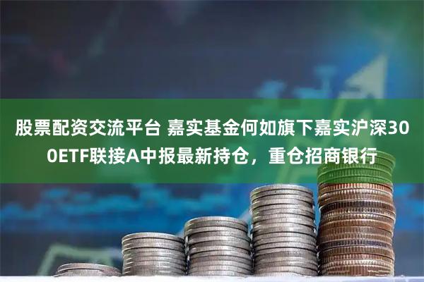 股票配资交流平台 嘉实基金何如旗下嘉实沪深300ETF联接A中报最新持仓，重仓招商银行