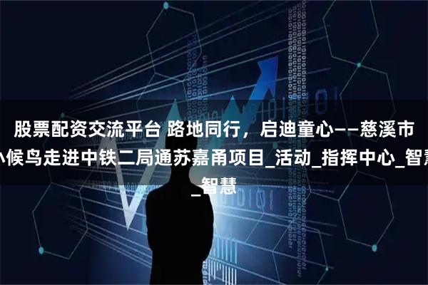 股票配资交流平台 路地同行，启迪童心——慈溪市小候鸟走进中铁二局通苏嘉甬项目_活动_指挥中心_智慧