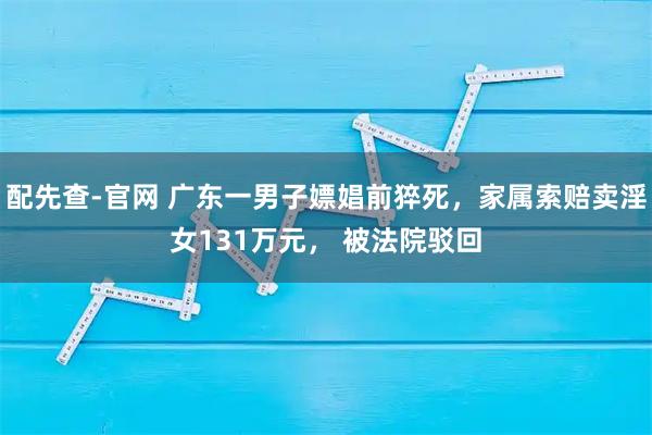 配先查-官网 广东一男子嫖娼前猝死，家属索赔卖淫女131万元， 被法院驳回