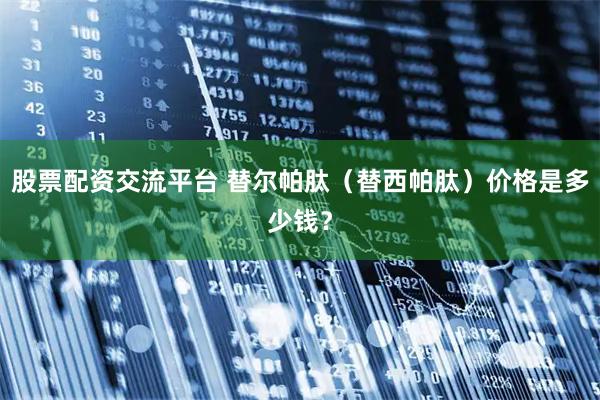 股票配资交流平台 替尔帕肽（替西帕肽）价格是多少钱？