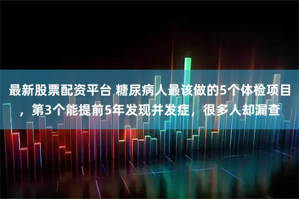 最新股票配资平台 糖尿病人最该做的5个体检项目，第3个能提前5年发现并发症，很多人却漏查