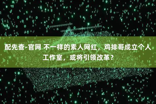 配先查-官网 不一样的素人网红，鸡排哥成立个人工作室，或将引领改革？