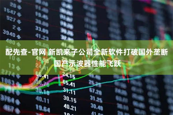 配先查-官网 新凯来子公司全新软件打破国外垄断 国产示波器性能飞跃