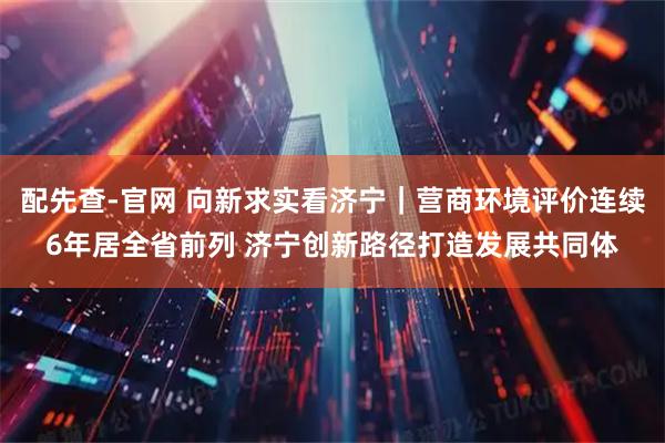 配先查-官网 向新求实看济宁｜营商环境评价连续6年居全省前列 济宁创新路径打造发展共同体