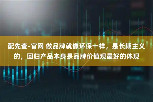 配先查-官网 做品牌就像环保一样，是长期主义的，回归产品本身是品牌价值观最好的体现