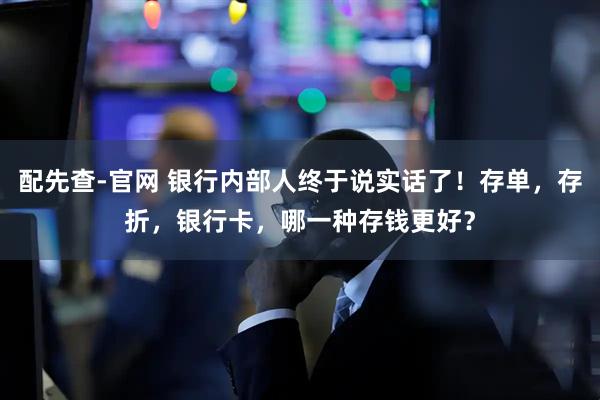 配先查-官网 银行内部人终于说实话了！存单，存折，银行卡，哪一种存钱更好？
