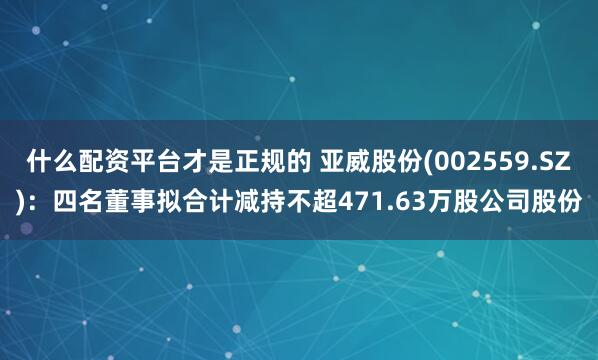 什么配资平台才是正规的 亚威股份(002559.SZ)：四名董事拟合计减持不超471.63万股公司股份