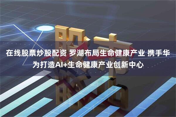 在线股票炒股配资 罗湖布局生命健康产业 携手华为打造AI+生命健康产业创新中心
