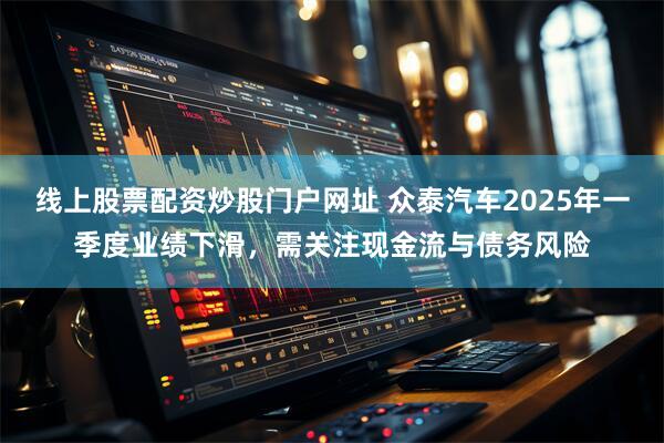线上股票配资炒股门户网址 众泰汽车2025年一季度业绩下滑，需关注现金流与债务风险