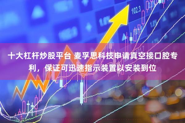 十大杠杆炒股平台 麦孚思科技申请真空接口腔专利，保证可迅速指示装置以安装到位