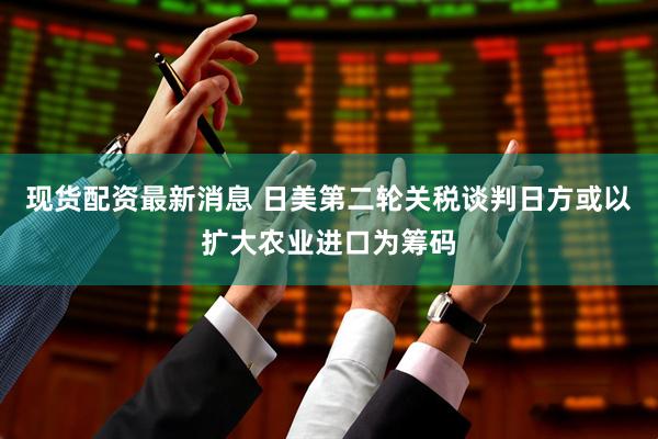 现货配资最新消息 日美第二轮关税谈判日方或以扩大农业进口为筹码