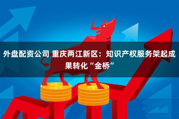 外盘配资公司 重庆两江新区：知识产权服务架起成果转化“金桥”
