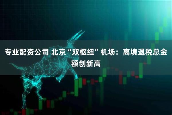 专业配资公司 北京“双枢纽”机场：离境退税总金额创新高