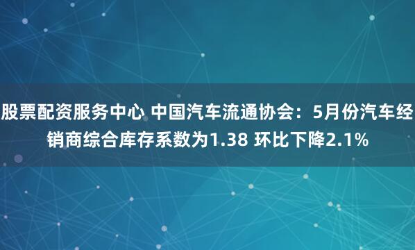 股票配资服务中心 中国汽车流通协会：5月份汽车经销商综合库存系数为1.38 环比下降2.1%