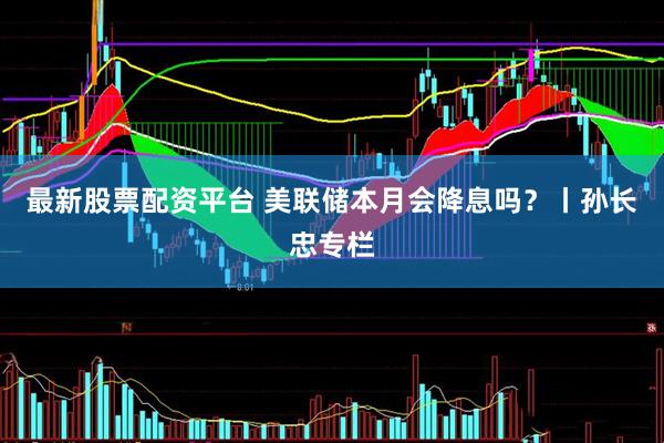 最新股票配资平台 美联储本月会降息吗？丨孙长忠专栏