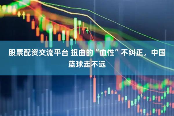 股票配资交流平台 扭曲的“血性”不纠正，中国篮球走不远