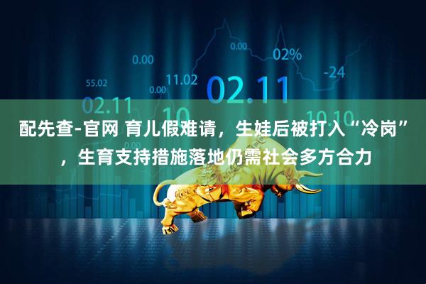 配先查-官网 育儿假难请，生娃后被打入“冷岗” ，生育支持措施落地仍需社会多方合力