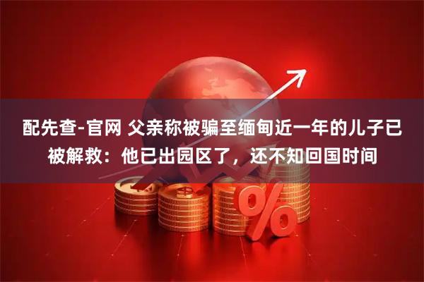 配先查-官网 父亲称被骗至缅甸近一年的儿子已被解救：他已出园区了，还不知回国时间