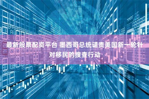 最新股票配资平台 墨西哥总统谴责美国新一轮针对移民的搜查行动