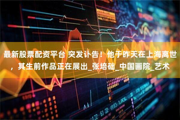 最新股票配资平台 突发讣告！他于昨天在上海离世，其生前作品正在展出_张培础_中国画院_艺术