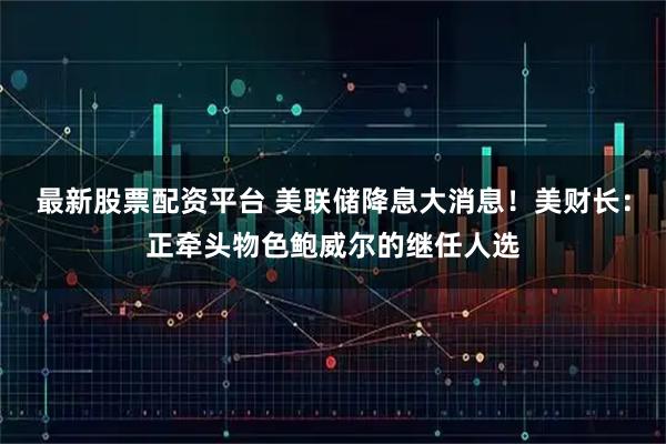 最新股票配资平台 美联储降息大消息！美财长：正牵头物色鲍威尔的继任人选