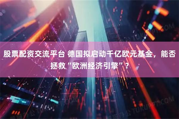 股票配资交流平台 德国拟启动千亿欧元基金，能否拯救“欧洲经济引擎”？