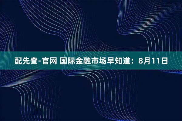 配先查-官网 国际金融市场早知道：8月11日