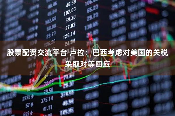 股票配资交流平台 卢拉：巴西考虑对美国的关税采取对等回应