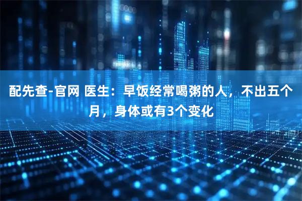 配先查-官网 医生：早饭经常喝粥的人，不出五个月，身体或有3个变化
