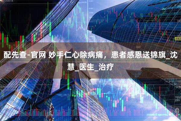 配先查-官网 妙手仁心除病痛，患者感恩送锦旗_沈慧_医生_治疗