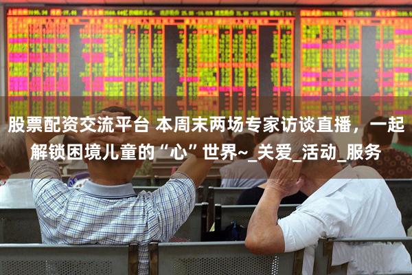 股票配资交流平台 本周末两场专家访谈直播，一起解锁困境儿童的“心”世界~_关爱_活动_服务