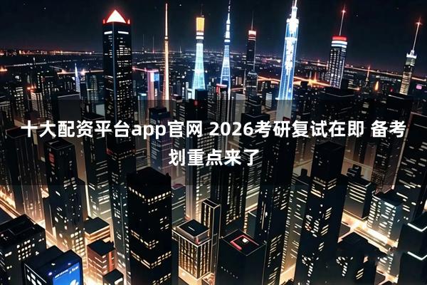 十大配资平台app官网 2026考研复试在即 备考划重点来了